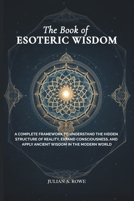 The Book of ESOTERIC WISDOM: A Complete Framework to Understand the Hidden Structure of Reality, Expand Consciousness, and Apply Ancient Wisdom in the by Rowe, Julian