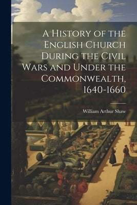 A History of the English Church During the Civil Wars and Under the Commonwealth, 1640-1660 by Shaw, William Arthur
