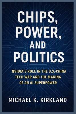 Chips, Power, and Politics: Nvidia's Role in the U.S.-China Tech War and the Making of an AI Superpower by Kirkland, Michael K.