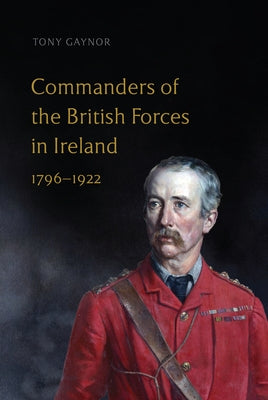 Commanders of the British Forces in Ireland, 1796-1922 by Gaynor, Tony