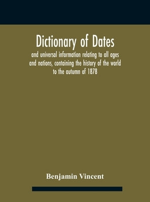 Dictionary of dates and universal information relating to all ages and nations, containing the history of the world to the autumn of 1878 by Benjamin Vincent