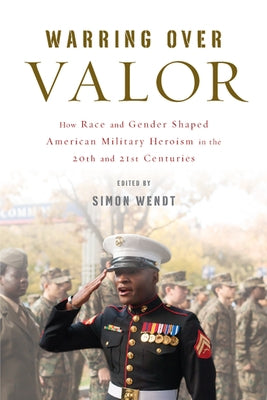 Warring Over Valor: How Race and Gender Shaped American Military Heroism in the Twentieth and Twenty-First Centuries by Wendt, Simon