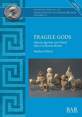 Fragile Gods: Pipeclay figurines and related objects in Roman Britain by Fittock, Matthew