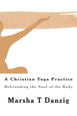 A Christian Yoga Practice: Befriending the Soul of the Body by Danzig, Marsha Therese