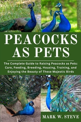 Peacocks as Pets: The Complete Guide to Raising Peacocks as Pets: Care, Feeding, Breeding, Housing, Training, and Enjoying the Beauty of These Majesti by Steve, Mark W.