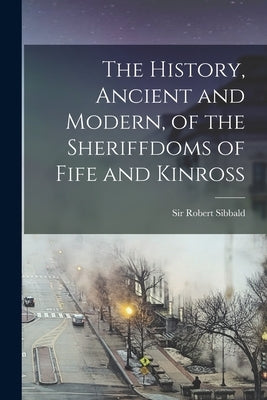 The History, Ancient and Modern, of the Sheriffdoms of Fife and Kinross by Sibbald, Robert
