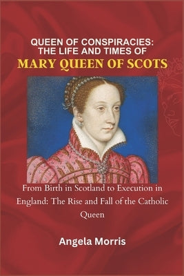 Queen of Conspiracies: THE LIFE AND TIMES OF MARY QUEEN OF SCOTS: From Birth in Scotland to Execution in England: The Rise and Fall of the Ca by Morris, Angela