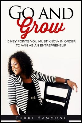 Go and Grow: 10 Key Points You Must Know In Order To Win As An Entrepreneur by Hammond, Torri