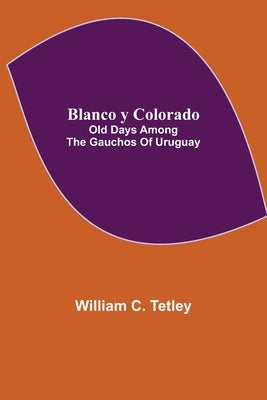 Blanco y Colorado: Old Days among the Gauchos of Uruguay by C. Tetley, William