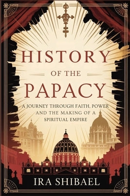 History of the Papacy: A Journey Through Faith, Power and the Making of a Spiritual Empire by Shibael, Ira