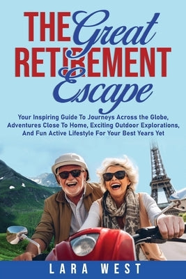 The Great Retirement Escape: Your Guide to Journeys Across the Globe, Adventures Close to Home, Inspiring Outdoor Activities, and Fun Active Lifestyle by West, Lara
