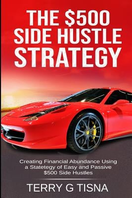 The $500 Side Hustle Strategy: Creating Financial Abundance Using a Strategy of Easy & Passive $500 Side Hustles by Tisna, Terry G.