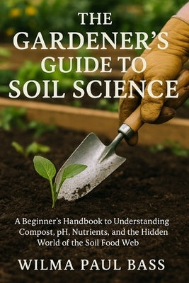 The Gardener's Guide to Soil Science: A Beginner's Handbook to Understanding Compost, pH, Nutrients, and the Hidden World of the Soil Food Web by Bass, Wilma Paul