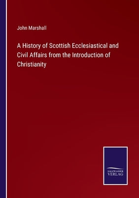 A History of Scottish Ecclesiastical and Civil Affairs from the Introduction of Christianity by Marshall, John