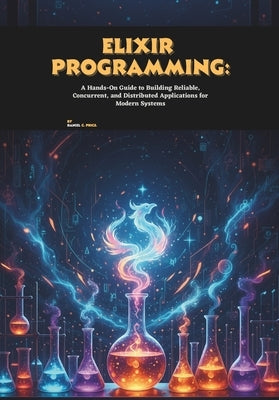 Elixir Programming: A Hands-On Guide to Building Reliable, Concurrent, and Distributed Applications for Modern Systems by C. Price, Daniel
