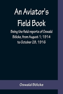 An Aviator's Field Book; Being the field reports of Oswald Bölcke, from August 1; 1914 to October 28, 1916 by Bölcke, Oswald