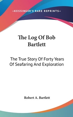 The Log Of Bob Bartlett: The True Story Of Forty Years Of Seafaring And Exploration by Bartlett, Robert A.