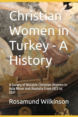 Christian Women in Turkey - A History: A Survey of Notable Christian Women in Asia Minor and Anatolia from 33CE to 2021 by Wilkinson, Rosamund
