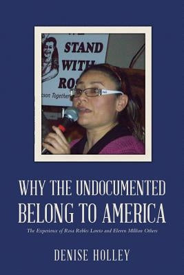 Why the Undocumented Belong to America: The Experience of Rosa Robles Loreto and Eleven Million Others by Holley, Denise