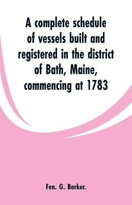 A complete schedule of vessels built and registered in the district of Bath, Maine, commencing at 1783 by Barker, Fen G.