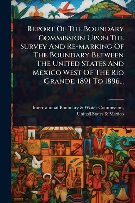 Report Of The Boundary Commission Upon The Survey And Re-marking Of The Boundary Between The United States And Mexico West Of The Rio Grande, 1891 To by International Boundary & Water Commis