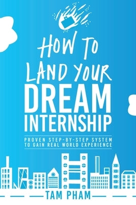 How To Land Your Dream Internship: Proven Step-By-Step System To Gain Real World Experience by Pham, Tam