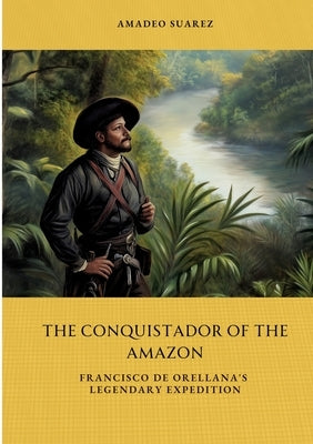 The Conquistador of the Amazon: Francisco de Orellana's Legendary Expedition by Suarez, Amadeo