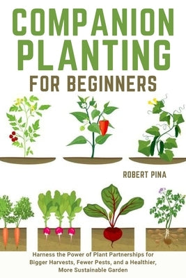 Companion Planting For Beginners: Harness the Power of Plant Partnerships for Bigger Harvests, Fewer Pests, and a Healthier, More Sustainable Garden by Pina, Robert