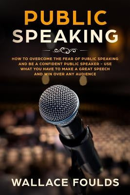 Public Speaking: How to Overcome the Fear of Public Speaking and Be a Confident Public Speaker - Use What You Have to Make a Great Spee by Foulds, Wallace