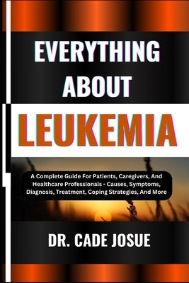 Everything about Leukemia: A Complete Guide For Patients, Caregivers, And Healthcare Professionals - Causes, Symptoms, Diagnosis, Treatment, Copi by Josue, Cade