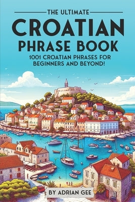 The Ultimate Croatian Phrase Book: 1001 Croatian Phrases for Beginners and Beyond! by Gee, Adrian