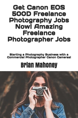 Get Canon EOS 500D Freelance Photography Jobs Now! Amazing Freelance Photographer Jobs: Starting a Photography Business with a Commercial Photographer by Mahoney, Brian