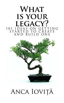 What is your legacy?: 101 ideas on getting started to create and build one by Iovita, Anca