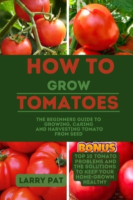 How to Grow Tomatoes: The beginners guide to growing, caring and harvesting tomato from seed by Pat, Larry