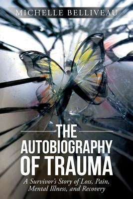 The Autobiography of Trauma: A Survivors Story of Loss, Pain, Mental Illness, and Recovery by Belliveau, Michelle