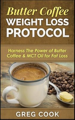 Butter Coffee Weight Loss Protocol: Harness The Power of Butter Coffee & MCT Oil for Fat Loss by Cook, Greg