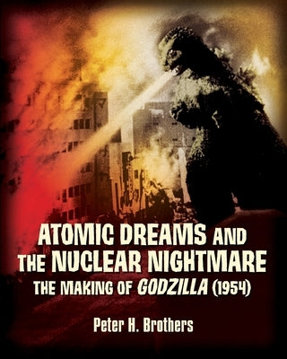 Atomic Dreams and the Nuclear Nightmare: The Making of Godzilla (1954) by Brothers, Peter H.