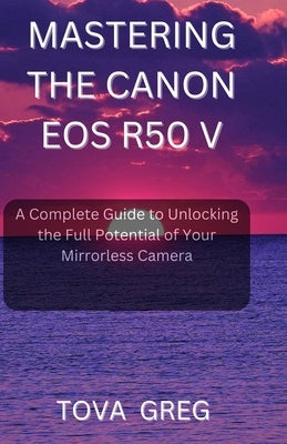 Mastering the Canon EOS R50 V: A Complete Guide to Unlocking the Full Potential of Your Mirrorless Camera by Greg, Tova