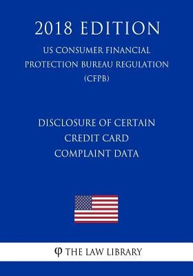 Disclosure of Certain Credit Card Complaint Data (US Consumer Financial Protection Bureau Regulation) (CFPB) (2018 Edition) by The Law Library