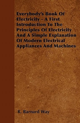 Everybody's Book Of Electricity - A First Introduction To The Principles Of Electricity And A Simple Explanation Of Modern Electrical Appliances And M by Way, R. Barnard
