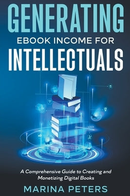 Generating eBook Income for Intellectuals: A Comprehensive Guide to Creating and Monetizing Digital Books by Peters, Marina