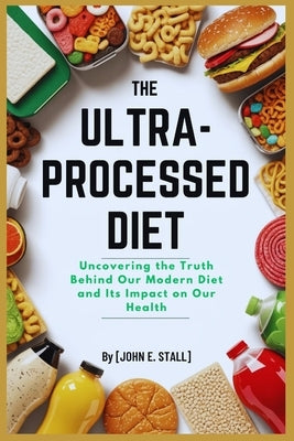 The Ultra-Processed Diet: Uncovering the Truth Behind Our Modern Diet and Its Impact on Our Health by Stall, John E.