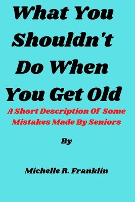 What You Shouldn't Do When You Get Old: A Short Description Of Some Mistakes Made By Seniors by Franklin, Michelle R.
