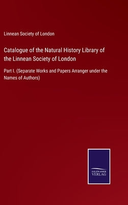 Catalogue of the Natural History Library of the Linnean Society of London: Part I. (Separate Works and Papers Arranger under the Names of Authors) by Linnean Society of London