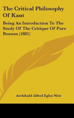 The Critical Philosophy Of Kant: Being An Introduction To The Study Of The Critique Of Pure Reason (1881) by Weir, Archibald Alfred Egles