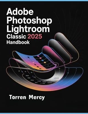 Adobe Photoshop Lightroom Classic 2025 Handbook: The Comprehensive Step-by-step Guide to Advanced Techniques, Seamless Workflow, and Photo Editing for by Mercy, Torren