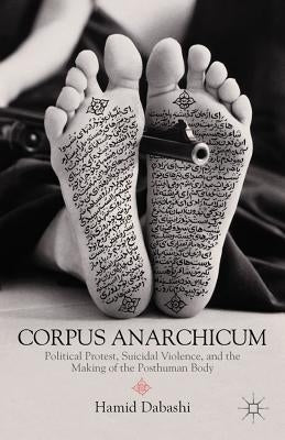 Corpus Anarchicum: Political Protest, Suicidal Violence, and the Making of the Posthuman Body by Dabashi, H.