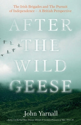 After The Wild Geese: The Irish Brigades and The Pursuit of Independence - A British Perspective by Yarnall, John