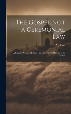 The Gospel not a Ceremonial Law: A Sermon Preached Before The University of Oxford, at St. Mary's by E. a. (Edward Arthur), Litton