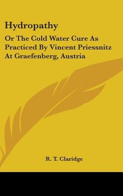 Hydropathy: Or The Cold Water Cure As Practiced By Vincent Priessnitz At Graefenberg, Austria by Claridge, R. T.